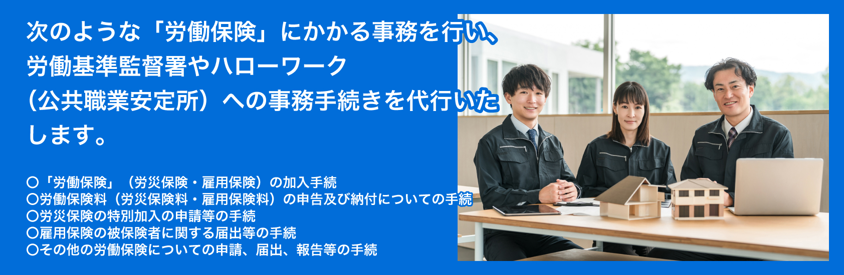次のような「労働保険」にかかる事務を行い、そして労働基準監督署やハローワーク（公共職業安定所）への事務手続きを代行いたします。